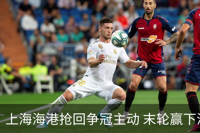 上海海港抢回争冠主动 末轮赢下津门虎即可卫冕