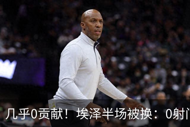 几乎0贡献！埃泽半场被换：0射门0过人0关键传球，英超005评分6.4