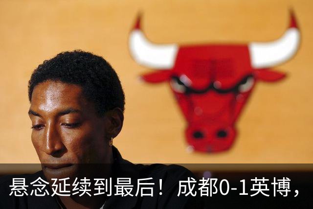 悬念延续到最后！成都0-1英博，胡核韬绝平被吹，费利佩丢点