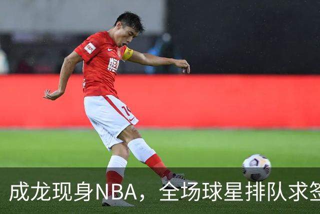 成龙现身NBA，全场球星排队求签名NBA总裁都来追星这排面还有谁？