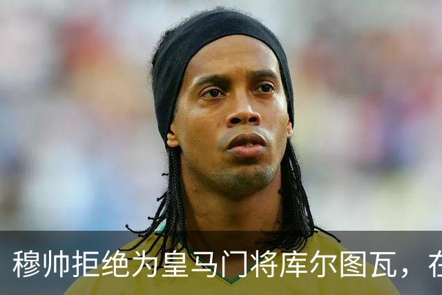 穆帅拒绝为皇马门将库尔图瓦，在自己执教门将里进行排名：能与切赫抢首发！