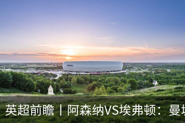 英超前瞻丨阿森纳VS埃弗顿：曼城首败，卫冕冠军迎来追赶良机