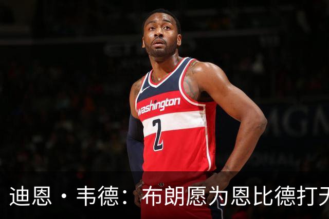 迪恩·韦德：布朗愿为恩比德打无球 这样的巨星在NBA并不多见