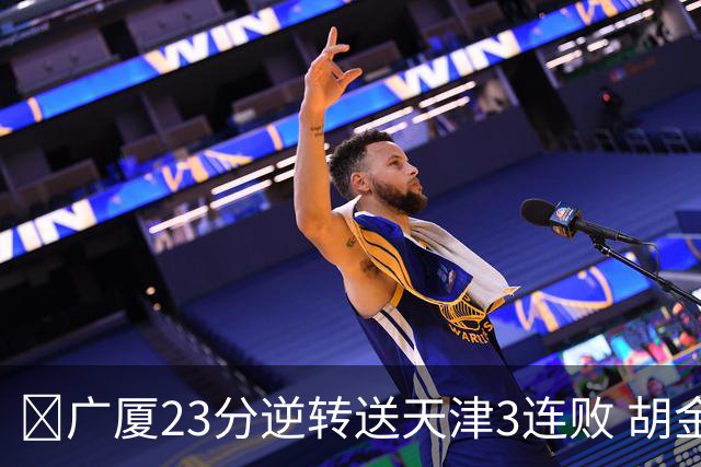 🏀广厦23分逆转送天津3连败 胡金秋21+7 威尔斯26+6 蒋祺禹23分