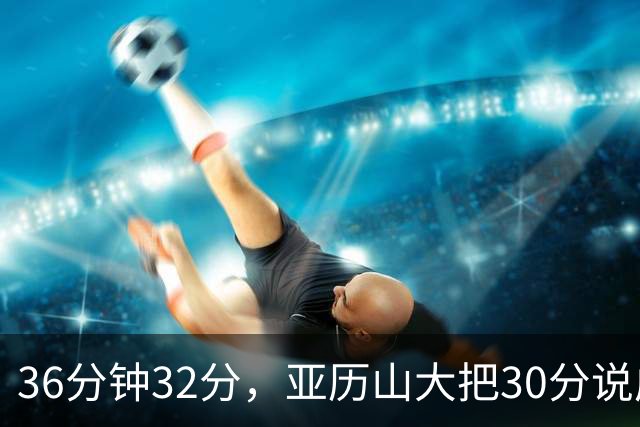 36分钟32分，亚历山大把30分说成"常规操作"