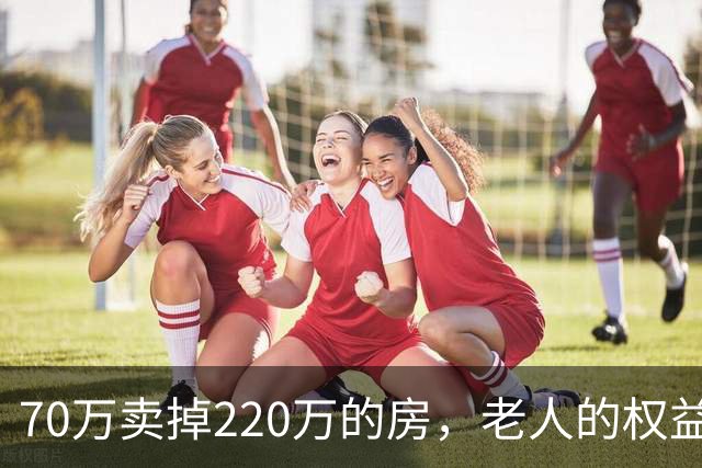 70万卖掉220万的房，老人的权益不能只靠法院兜底｜锋面评论